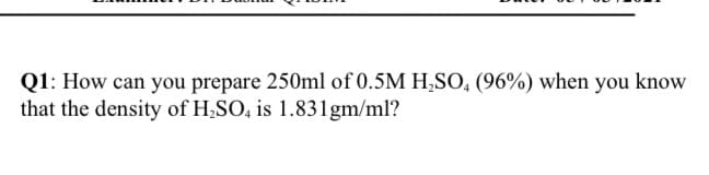 Q1: How can you prepare 250ml of 0.5M H,SO, (96%) when you know
that the density of H;SO, is 1.83lgm/ml?
