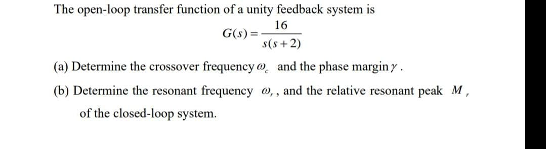 The open-loop transfer function of a unity feedback system is
16
G(s) =
s(s+2)
(a) Determine the crossover frequency
and the phase margin y.
(b) Determine the resonant frequency @,, and the relative resonant peak M,
of the closed-loop system.