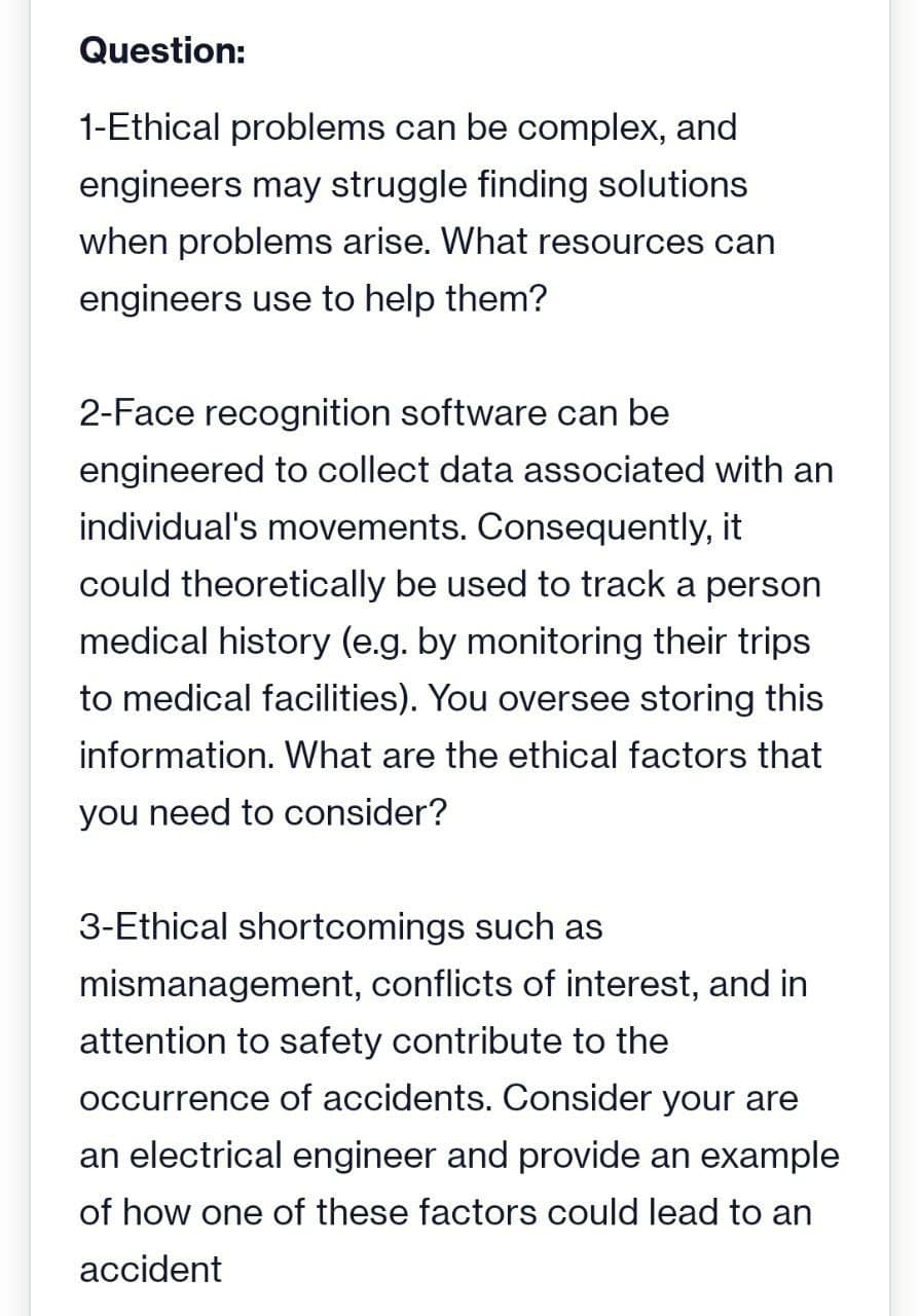 Question:
1-Ethical problems can be complex, and
engineers may struggle finding solutions
when problems arise. What resources can
engineers use to help them?
2-Face recognition software can be
engineered to collect data associated with an
individual's movements. Consequently, it
could theoretically be used to track a person
medical history (e.g. by monitoring their trips
to medical facilities). You oversee storing this
information. What are the ethical factors that
you need to consider?
3-Ethical shortcomings such as
mismanagement, conflicts of interest, and in
attention to safety contribute to the
occurrence of accidents. Consider your are
an electrical engineer and provide an example
of how one of these factors could lead to an
accident