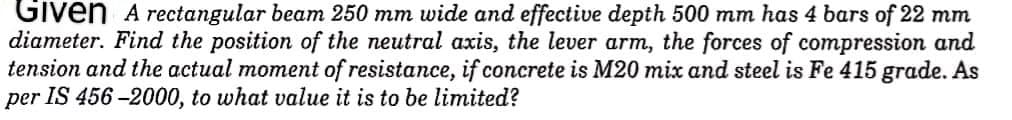 Given A rectangular beam 250 mm wide and effective depth 500 mm has 4 bars of 22 mm
diameter. Find the position of the neutral axis, the lever arm, the forces of compression and
tension and the actual moment of resistance, if concrete is M20 mix and steel is Fe 415 grade. As
per IS 456-2000, to what value it is to be limited?