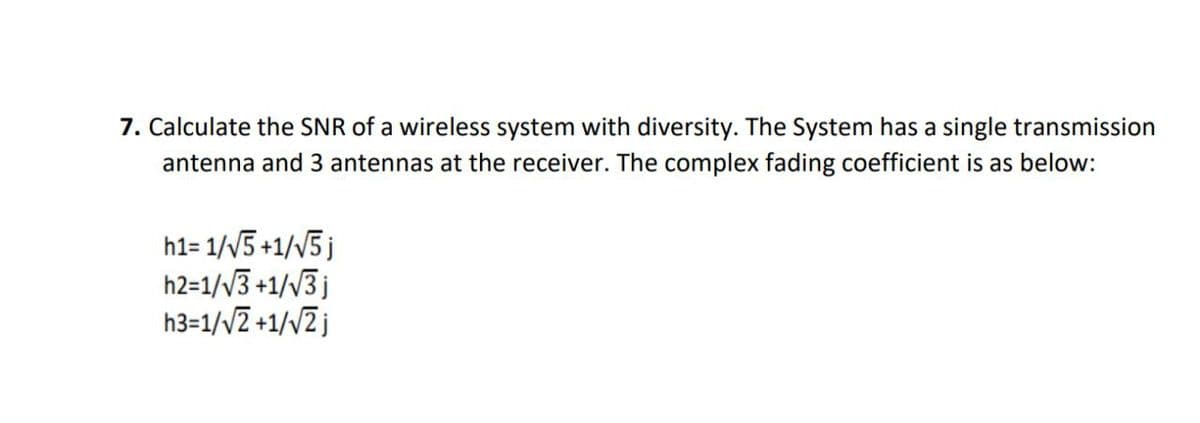 7. Calculate the SNR of a wireless system with diversity. The System has a single transmission
antenna and 3 antennas at the receiver. The complex fading coefficient is as below:
h1=1/√5 +1/√5j
h2=1/√3+1/√3 j
h3=1/√2+1/√2j