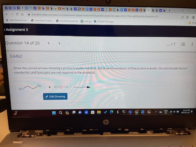 13
← CO
Biblio Manuels-fren....
<Assignment 3
Question 14 of 20 <
3.64b2
CbCb CMbb SCENCCCC
education wiley.com/was/ui/v2/assessment-player/index.html?launchid-c0eb57e9-e64e-4742-978e-cabffdaa5e3c#/question/13
Good chem textbook chat cgpt FNS200 FST Assign
Grammaire Progres
H₂C
>
CH
Draw the curved arrows showing a proton transfer reaction, and draw the products of that proton transfer. Do not include the Li+
counterion, and lone pairs are not required in the products.
+ H-O-H
Edit Drawing
CMCbx bbwb +
C
.../1
11:11 PM
2024-02-09
0
AIN