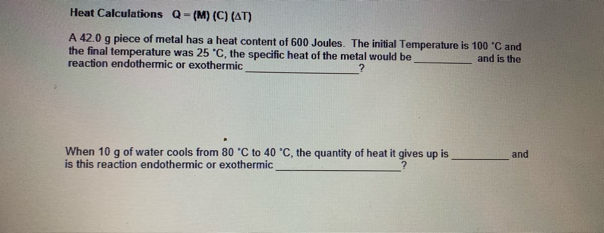 Heat Calculations Q (M) (C) (AT)
A 42.0 g piece of metal has a heat content of 600 Joules. The initial Temperature is 100 C and
the final temperature was 25 °C, the specific heat of the metal would be
reaction endothermic or exothermic
and is the
When 10 g of water cools from 80 °C to 40 °C, the quantity of heat it gives up is
is this reaction endothermic or exothermic
and
