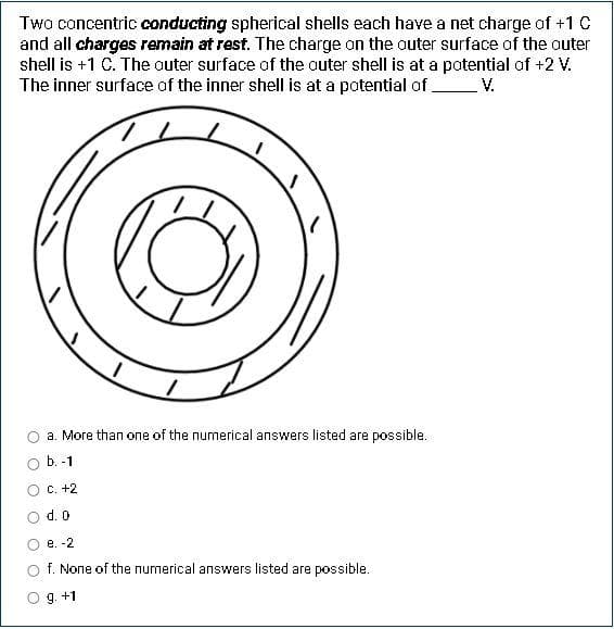 Two concentric conducting spherical shells each have a net charge of +1 C
and all charges remain at rest. The charge on the outer surface of the outer
shell is +1 C. The outer surface of the outer shell is at a potential of +2 V.
The inner surface of the inner shell is at a potential of.
V.
a. More than one of the numerical answers listed are possible.
b. -1
c. +2
d. 0
e. -2
f. None of the numerical answers listed are possible.
9. +1
O O