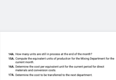 14A. How many units are still in process at the end of the month?
15A. Compute the equivalent units of production for the Mixing Department for the
current month.
16A. Determine the cost per equivalent unit for the current period for direct
materials and conversion costs.
17A. Determine the cost to be transferred to the next department.