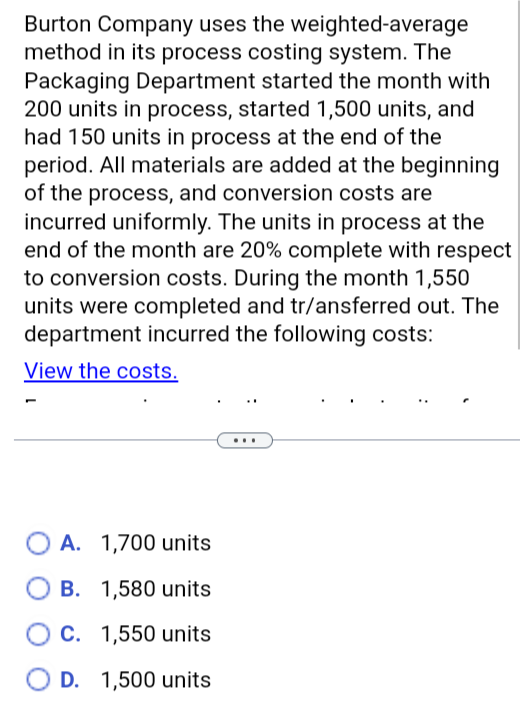 Burton Company uses the weighted-average
method in its process costing system. The
Packaging Department started the month with
200 units in process, started 1,500 units, and
had 150 units in process at the end of the
period. All materials are added at the beginning
of the process, and conversion costs are
incurred uniformly. The units in process at the
end of the month are 20% complete with respect
to conversion costs. During the month 1,550
units were completed and transferred out. The
department incurred the following costs:
View the costs.
A. 1,700 units
B. 1,580 units
○ C. 1,550 units
D. 1,500 units