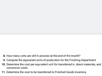 8. How many units are still in process at the end of the month?
9. Compute the equivalent units of production for the Finishing Department.
10. Determine the cost per equivalent unit for transferred in, direct materials, and
conversion costs.
11. Determine the cost to be transferred to Finished Goods Inventory.