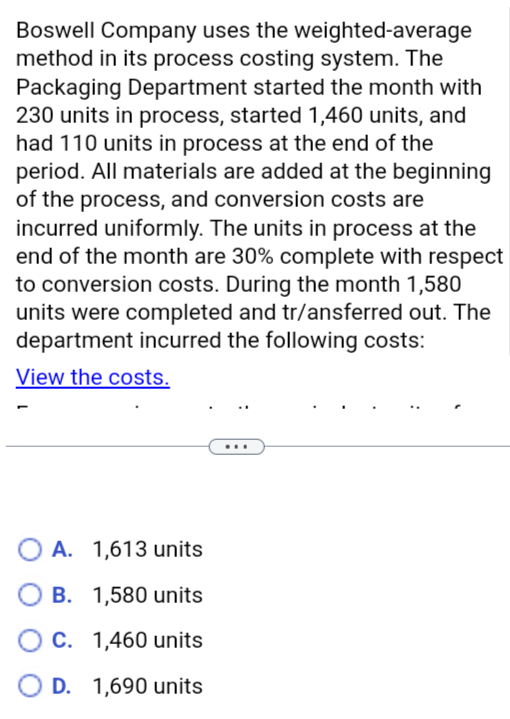 Boswell Company uses the weighted-average
method in its process costing system. The
Packaging Department started the month with
230 units in process, started 1,460 units, and
had 110 units in process at the end of the
period. All materials are added at the beginning
of the process, and conversion costs are
incurred uniformly. The units in process at the
end of the month are 30% complete with respect
to conversion costs. During the month 1,580
units were completed and transferred out. The
department incurred the following costs:
View the costs.
A. 1,613 units
OB. 1,580 units
C. 1,460 units
OD. 1,690 units