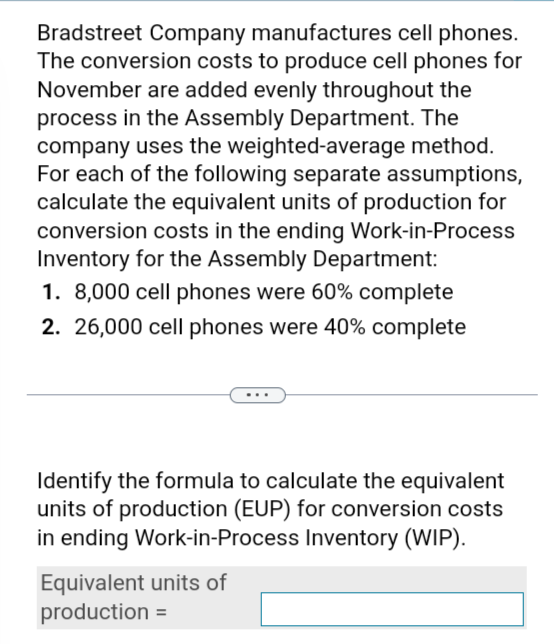 Bradstreet Company manufactures cell phones.
The conversion costs to produce cell phones for
November are added evenly throughout the
process in the Assembly Department. The
company uses the weighted-average method.
For each of the following separate assumptions,
calculate the equivalent units of production for
conversion costs in the ending Work-in-Process
Inventory for the Assembly Department:
1. 8,000 cell phones were 60% complete
2. 26,000 cell phones were 40% complete
Identify the formula to calculate the equivalent
units of production (EUP) for conversion costs
in ending Work-in-Process Inventory (WIP).
Equivalent units of
production =