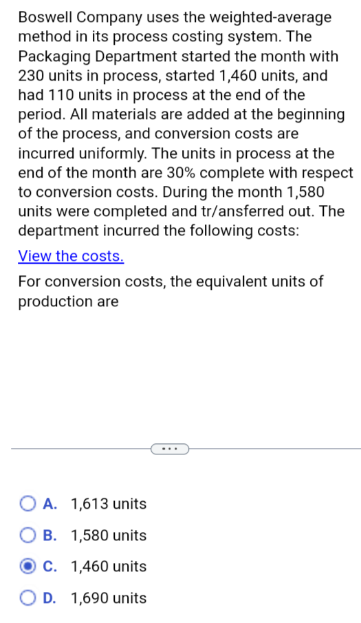 Boswell Company uses the weighted-average
method in its process costing system. The
Packaging Department started the month with
230 units in process, started 1,460 units, and
had 110 units in process at the end of the
period. All materials are added at the beginning
of the process, and conversion costs are
incurred uniformly. The units in process at the
end of the month are 30% complete with respect
to conversion costs. During the month 1,580
units were completed and tr/ansferred out. The
department incurred the following costs:
View the costs.
For conversion costs, the equivalent units of
production are
A. 1,613 units
B. 1,580 units
C. 1,460 units
D. 1,690 units