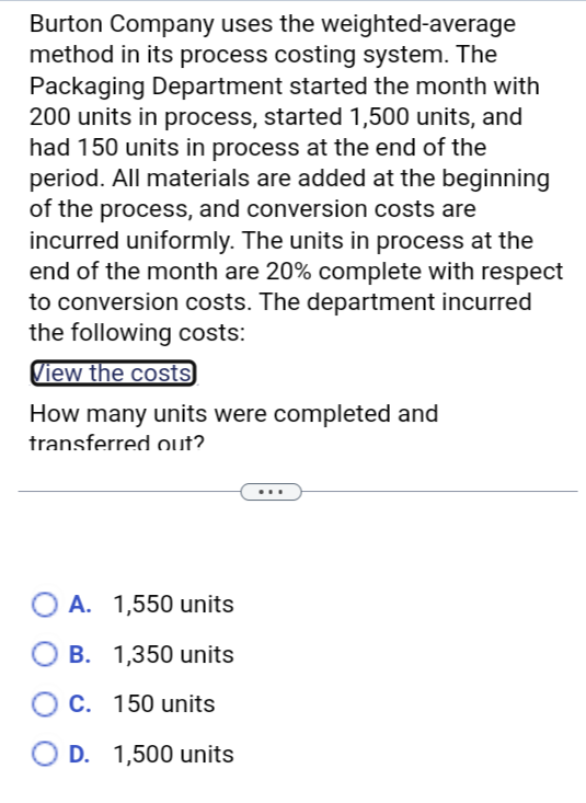 Burton Company uses the weighted-average
method in its process costing system. The
Packaging Department started the month with
200 units in process, started 1,500 units, and
had 150 units in process at the end of the
period. All materials are added at the beginning
of the process, and conversion costs are
incurred uniformly. The units in process at the
end of the month are 20% complete with respect
to conversion costs. The department incurred
the following costs:
View the costs
How many units were completed and
transferred out?
A. 1,550 units
B. 1,350 units
C. 150 units
D. 1,500 units