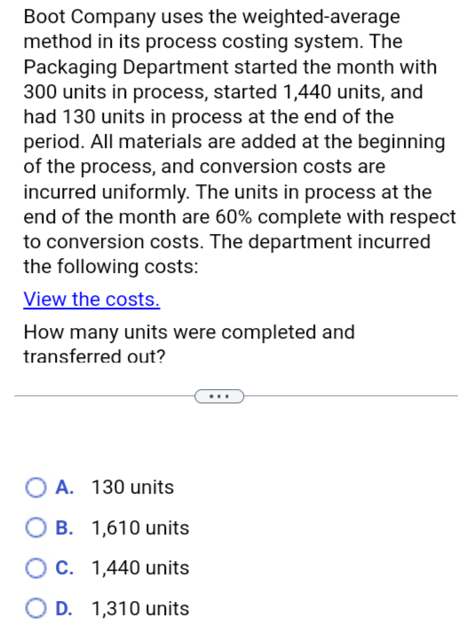 Boot Company uses the weighted-average
method in its process costing system. The
Packaging Department started the month with
300 units in process, started 1,440 units, and
had 130 units in process at the end of the
period. All materials are added at the beginning
of the process, and conversion costs are
incurred uniformly. The units in process at the
end of the month are 60% complete with respect
to conversion costs. The department incurred
the following costs:
View the costs.
How many units were completed and
transferred out?
○ A. 130 units
B. 1,610 units
C. 1,440 units
D. 1,310 units