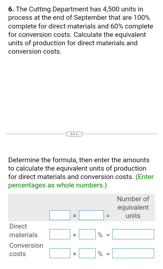 6. The Cutting Department has 4,500 units in
process at the end of September that are 100%
complete for direct materials and 60% complete
for conversion costs. Calculate the equivalent
units of production for direct materials and
conversion costs.
Determine the formula, then enter the amounts
to calculate the equivalent units of production
for direct materials and conversion costs. (Enter
percentages as whole numbers.)
=
Number of
equivalent
units
Direct
materials
Conversion
costs
x
×
% =
% =