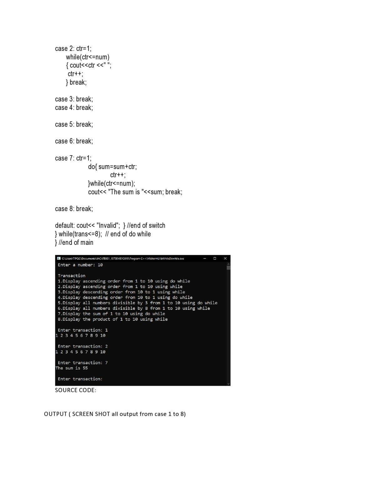 case 2: ctr=1;
while(ctr<=num)
{ cout<<ctr <<" ";
ctr++;
} break;
case 3: break;
case 4: break;
case 5: break;
case 6: break;
case 7: ctr=1;
do{ sum=sum+ctr;
ctr++;
}while(ctr<=num);
cout<< "The sum is "<<sum; break;
case 8: break;
default: cout<< "Invalid"; } //end of switch
} while(trans<=8); Il end of do while
} llend of main
O C\Users\TIPQC\Documents JACITE001_1STSEMSY2019\Program C++\MidtermLAbWhileDowhile exe
Enter a number: 10
Transaction
1.Display ascending order from 1 to 10 using do while
2.Display ascending order from 1 to 10 using while
3.Display descending order from 10 to 1 using while
4.Display descending order from 10 to 1 using do while
5.Display all numbers divisible by 3 from 1 to 10 using do while
6.Display all numbers divisible by 8 from 1 to 10 using while
7.Display the sum of 1 to 10 using do while
8.Display the product of 1 to 10 using while
Enter transaction: 1
1 2 3 4 5 6 7 8 9 10
Enter transaction: 2
1 2 3 4 5 6 7 8 9 10
Enter transaction: 7
The sum is 55
Enter transaction:
SOURCE CODE:
OUTPUT ( SCREEN SHOT all output from case 1 to 8)
