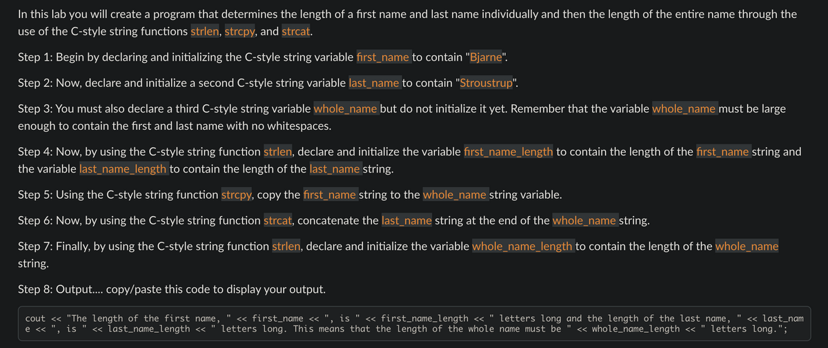 In this lab you will create a program that determines the length of a first name and last name individually and then the length of the entire name through the
use of the C-style string functions strlen, strcpy, and strcat.
Step 1: Begin by declaring and initializing the C-style string variable first_name to contain "Bjarne".
Step 2: Now, declare and initialize a second C-style string variable last_name to contain "Stroustrup".
Step 3: You must also declare a third C-style string variable whole_name but do not initialize it yet. Remember that the variable whole_name must be large
enough to contain the first and last name with no whitespaces.
Step 4: Now, by using the C-style string function strlen, declare and initialize the variable first_name_length to contain the length of the first_name string and
the variable last_name_length to contain the length of the last_name string.
Step 5: Using the C-style string function strcpy, copy the first_name string to the whole_name string variable.
Step 6: Now, by using the C-style string function strcat, concatenate the last_name string at the end of the whole_name string.
Step 7: Finally, by using the C-style string function strlen, declare and initialize the variable whole_name_length to contain the length of the whole_name
string.
Step 8: Output.... copy/paste this code to display your output.
cout << "The length of the first name, << first_name <<
is << first_name_length << " letters long and the length of the last name, << last_nam
e << ", is << last_name_length << " letters long. This means that the length of the whole name must be << whole_name_length << letters long.";
"1
"1