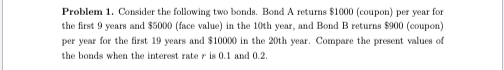 Problem 1. Consider the following two bonds. Bond A returns $1000 (coupon) per year for
the first 9 years and $5000 (face value) in the 10th year, and Bond B returns $900 (coupon)
per year for the first 19 years and $10000 in the 20th year. Compare the present values of
the bonds when the interest rate r is 0.1 and 0.2.
