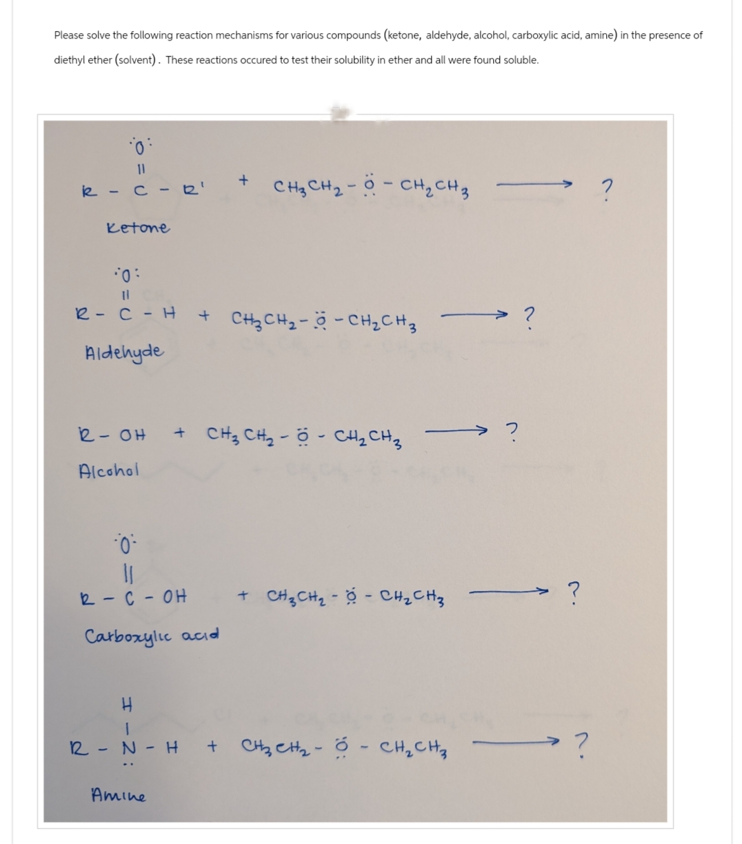 Please solve the following reaction mechanisms for various compounds (ketone, aldehyde, alcohol, carboxylic acid, amine) in the presence of
diethyl ether (solvent). These reactions occured to test their solubility in ether and all were found soluble.
0:
0 = 0
k-c-R'
Ketone
+
CH₂ CH₂-- CH₂ CH 3
10:
11
R-C - H
Aldehyde
+ CH2CH2-CH₂ CH 3
R- OH
Alcohol
+ CH3 CH2 - Ộ - CH2CH3
·0
R-C-OH
Carboxylic acid
+ CH3CH₂-- CH₂ CH₂
H
R
-
N-H
Amine
+ CH CH Ộ CHỊCH,
2.
?