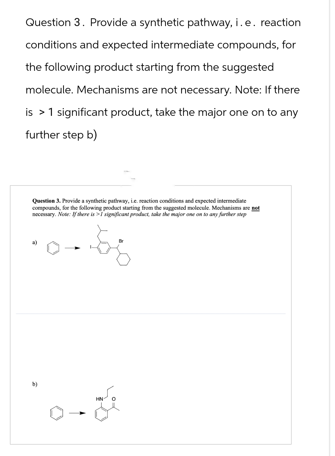 Question 3. Provide a synthetic pathway, i. e. reaction
conditions and expected intermediate compounds, for
the following product starting from the suggested
molecule. Mechanisms are not necessary. Note: If there
is 1 significant product, take the major one on to any
further step b)
Question 3. Provide a synthetic pathway, i.e. reaction conditions and expected intermediate
compounds, for the following product starting from the suggested molecule. Mechanisms are not
necessary. N
. Note: If there is >1 significant product, take the major one on to any further step
a)
b)
HN
Br