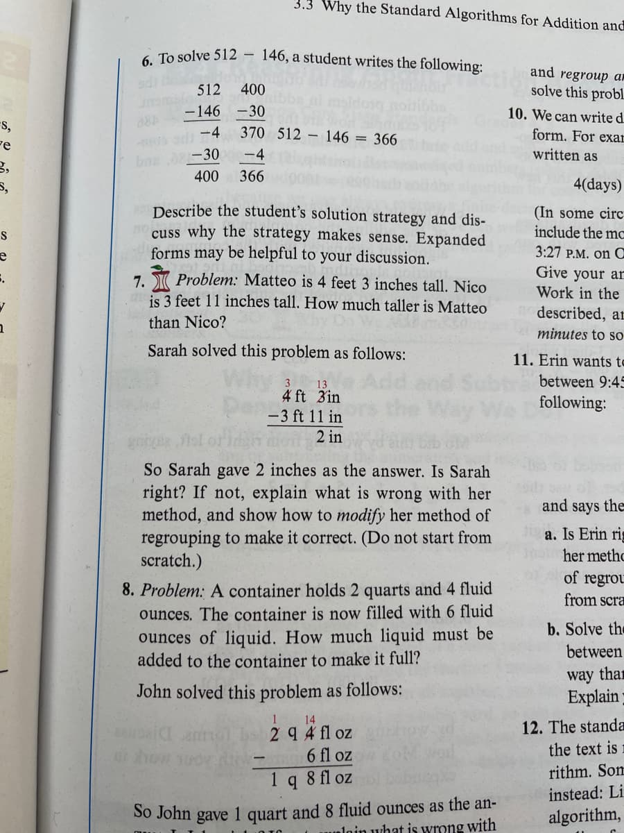 ## Mathematical Problem-Solving Examples

### 6. Subtraction Strategy

To solve 512 - 146, a student writes the following:

```
  512  400
- 146  - 30
   - 4  370  512 - 146 = 366
  - 30   - 4
  400  366
```

**Task:**  
Describe the student's solution strategy and discuss why the strategy makes sense. Expanded forms may be helpful to your discussion.

### 7. Height Comparison Problem

**Problem:**  
Matteo is 4 feet 3 inches tall. Nico is 3 feet 11 inches tall. How much taller is Matteo than Nico?

Sarah solved this problem as follows:

```
   3  13
  4 ft 3 in
- 3 ft 11 in
  -------------
          2 in
```

**Task:**  
Sarah gave 2 inches as the answer. Is Sarah correct? If not, explain what is wrong with her method, and show how to modify her method of regrouping to make it correct. (Do not start from scratch.)

### 8. Liquid Volume Problem

**Problem:**  
A container holds 2 quarts and 4 fluid ounces. The container is now filled with 6 fluid ounces of liquid. How much liquid must be added to the container to make it full?

John solved this problem as follows:

```
   1      14
  2 q 4 fl oz
-    6 fl oz
--------------
  1 q 8 fl oz
```

**Solution:**  
John gave 1 quart and 8 fluid ounces as the answer.