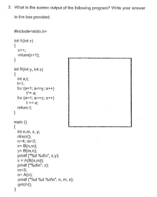 3. What is the screen output of the following program? Write your answer
in the box provided.
#include<stdio.h>
int A(int x)
{
X++;
return(x+1);
}
int B(int y, int z)
{
int a,t;
=1;
for (a=1; a<=y; a++)
t*= a;
for (a=1; a<=z; a++)
t += a;
return t;
main ()
{
int n,m, x, y,
cirscr();
n=4; m-2;
x= B(n,m);
y= B(m,n)3;
printf ("%d %d\n", x,y);
x = A(B(n,m));
printf ("%d\n"; x);
m=3;
n= A(n);
printf ("%d %d %d'n", n, m, x);
getch();
