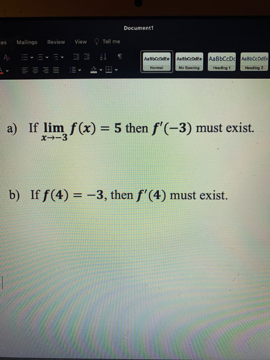 Document1
ces
Mailings
Review
View
O Tell me
AaBbCcDdEe
AaBbCcDdEe
AaBbCcDc AaBbCcDdEe
Normal
No Spacing
Heading 1
Heading 2
a) If lim f(x) = 5 then f'(-3) must exist.
%3D
X→-3
b) If f(4) = -3, then f'(4) must exist.
