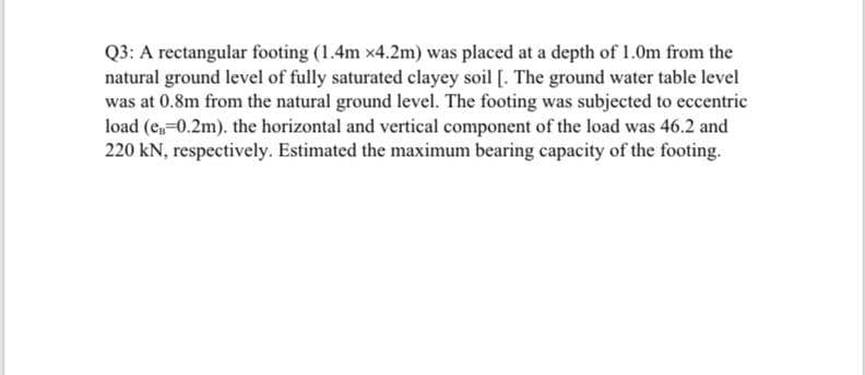 Q3: A rectangular footing (1.4m x4.2m) was placed at a depth of 1.0m from the
natural ground level of fully saturated clayey soil [. The ground water table level
was at 0.8m from the natural ground level. The footing was subjected to eccentric
load (e,-0.2m). the horizontal and vertical component of the load was 46.2 and
220 kN, respectively. Estimated the maximum bearing capacity of the footing.
