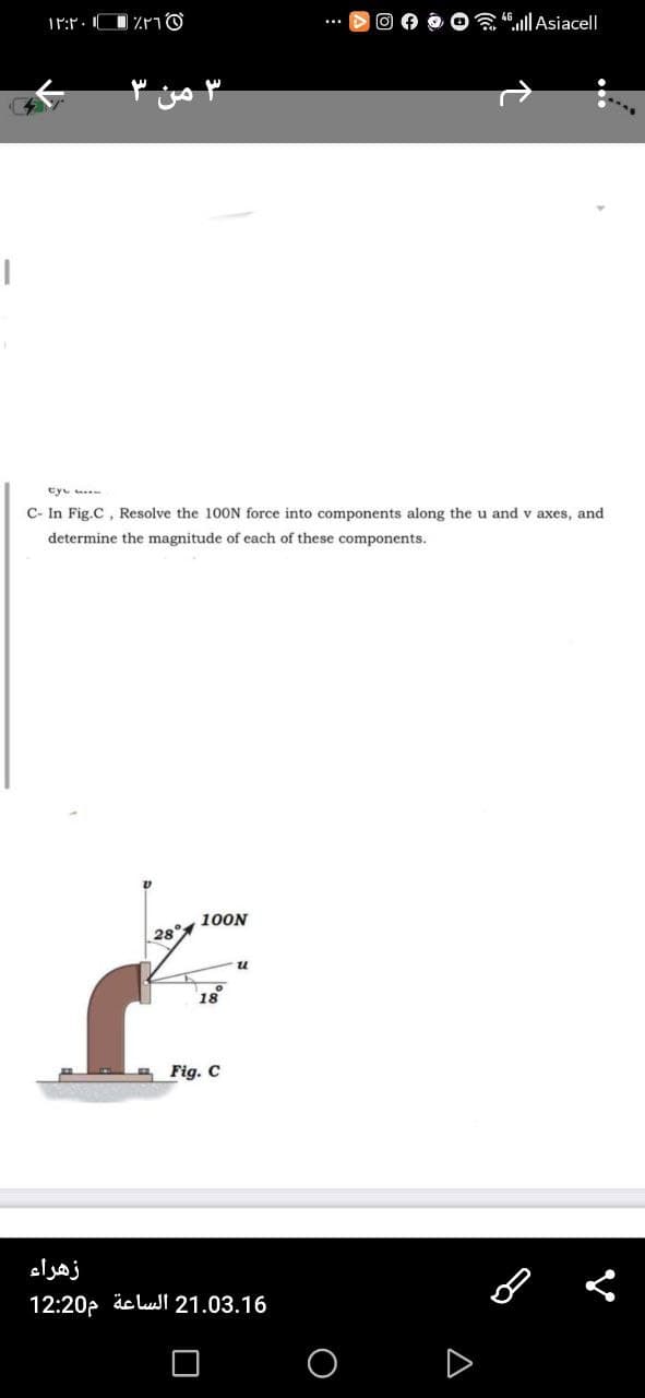 4".|Asiacell
Cyc
C- In Fig.C, Resolve the 10ON force into components along the u and v axes, and
determine the magnitude of each of these components.
100N
28
u
18
Fig. C
زهراء
12:20p äc lull 21.03.16
A
