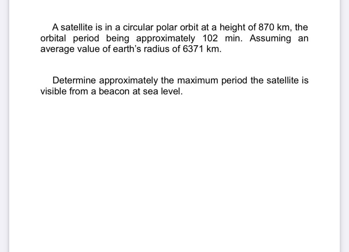 A satellite is in a circular polar orbit at a height of 870 km, the
orbital period being approximately 102 min. Assuming an
average value of earth's radius of 6371 km.
Determine approximately the maximum period the satellite is
visible from a beacon at sea level.
