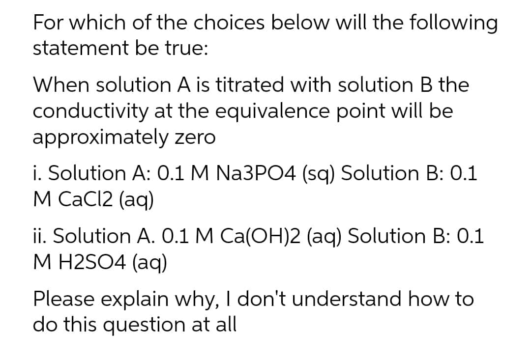 For which of the choices below will the following
statement be true:
When solution A is titrated with solution B the
conductivity at the equivalence point will be
approximately zero
i. Solution A: 0.1 M Na3PO4 (sq) Solution B: 0.1
М СаCI2 (aq)
ii. Solution A. 0.1 M Ca(OH)2 (aq) Solution B: 0.1
М Н2SO4 (ag)
Please explain why, I don't understand how to
do this question at all
