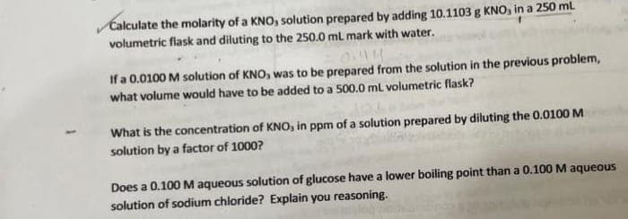 Calculate the molarity of a KNO, solution prepared by adding 10.1103 g KNO, in a 250 ml
volumetric flask and diluting to the 250.0 mL mark with water.
If a 0.0100 M solution of KNO, was to be prepared from the solution in the previous problem,
what volume would have to be added to a 500.0 ml volumetric flask?
What is the concentration of KNO, in ppm of a solution prepared by diluting the 0.0100 M
solution by a factor of 1000?
Does a 0.100 M aqueous solution of glucose have a lower boiling point than a 0.100 M aqueous
solution of sodium chloride? Explain you reasoning.
