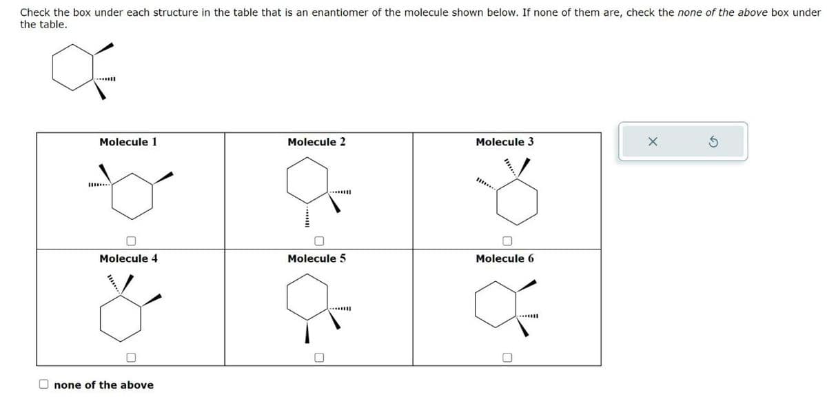 Check the box under each structure in the table that is an enantiomer of the molecule shown below. If none of them are, check the none of the above box under
the table.
Molecule 1
Molecule 2
Molecule 3
Molecule 4
Molecule 5
Molecule 6
none of the above
G