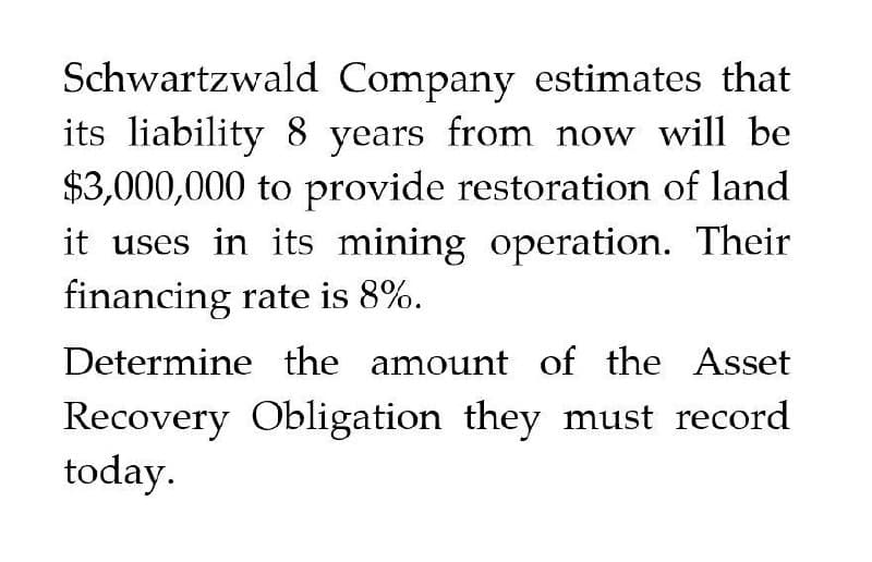 Schwartzwald Company estimates that
its liability 8 years from now will be
$3,000,000 to provide restoration of land
it uses in its mining operation. Their
financing rate is 8%.
Determine the amount of the Asset
Recovery Obligation they must record
today.