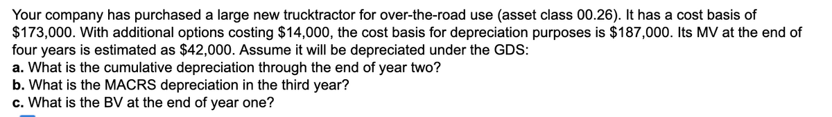 Your company has purchased a large new trucktractor for over-the-road use (asset class 00.26). It has a cost basis of
$173,000. With additional options costing $14,000, the cost basis for depreciation purposes is $187,000. Its MV at the end of
four years is estimated as $42,000. Assume it will be depreciated under the GDS:
a. What is the cumulative depreciation through the end of year two?
b. What is the MACRS depreciation in the third year?
c. What is the BV at the end of year one?
