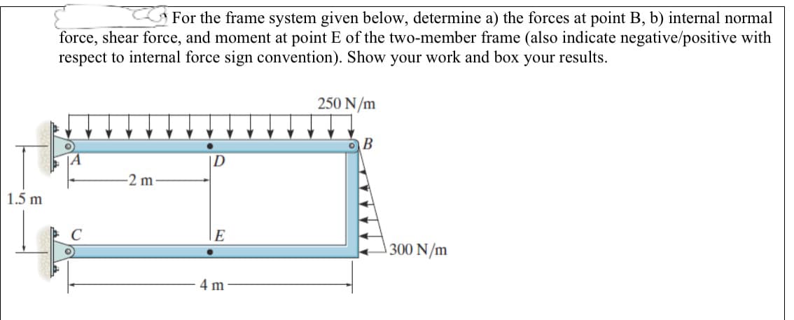 For the frame system given below, determine a) the forces at point B, b) internal normal
force, shear force, and moment at point E of the two-member frame (also indicate negative/positive with
respect to internal force sign convention). Show your work and box your results.
250 N/m
ID
-2 m
1.5 m
E
300 N/m
4 m
