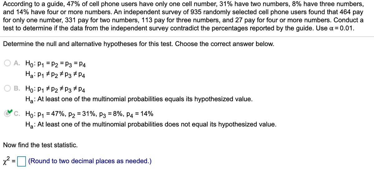 ### Hypothesis Testing for Multinomial Probabilities

According to a guide, 47% of cell phone users have only one cell number, 31% have two numbers, 8% have three numbers, and 14% have four or more numbers. An independent survey of 935 randomly selected cell phone users found that 464 pay for only one number, 331 pay for two numbers, 113 pay for three numbers, and 27 pay for four or more numbers. Conduct a test to determine if the data from the independent survey contradicts the percentages reported by the guide. Use \( \alpha = 0.01 \).

#### Determine the Null and Alternative Hypotheses for this Test

Choose the correct answer below:

- **A.** \( H_0: p_1 = p_2 = p_3 = p_4 \)
  \( H_a: p_1 \neq p_2 \neq p_3 \neq p_4 \)

- **B.** \( H_0: p_1 \neq p_2 \neq p_3 \neq p_4 \)
  \( H_a: At least one of the multinomial probabilities equals its hypothesized value. \)

- **C.** \( H_0: p_1 = 47\%, p_2 = 31\%, p_3 = 8\%, p_4 = 14\% \)
  \( H_a: At least one of the multinomial probabilities does not equal its hypothesized value. \) 

   ![correct answer check mark next to option C](https://upload.wikimedia.org/wikipedia/commons/thumb/6/6c/Check_mark.svg/2000px-Check_mark.svg.png)

#### Now Find the Test Statistic

\[ \chi^2 = \boxed{\begin{array}{c}\end{array}} \quad (\text{Round to two decimal places as needed.}) \]