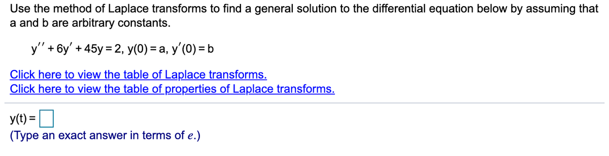 Use the method of Laplace transforms to find a general solution to the differential equation below by assuming that
a and b are arbitrary constants.
y" + 6y' + 45y = 2, y(0) = a, y'(0) = b
Click here to view the table of Laplace transforms.
Click here to view the table of properties of Laplace transforms.
y(t) =
(Type an exact answer in terms of e.)
