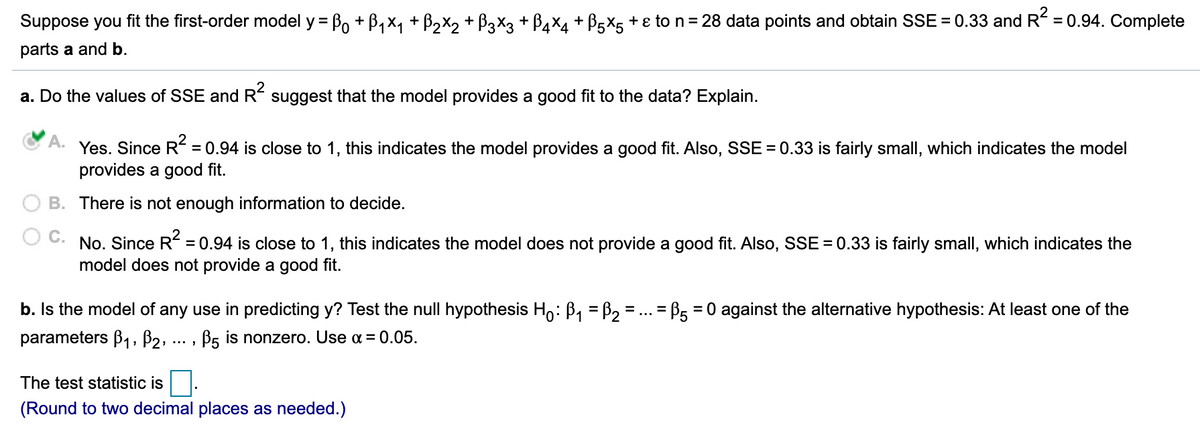 Suppose you fit the first-order model y = Po + B, x, + B2x2 + B3X3 + B,x4 + B5X5 + ɛ to n=28 data points and obtain SSE = 0.33 and R = 0.94. Complete
parts a and b.
a. Do the values of SSE and R suggest that the model provides a good fit to the data? Explain.
A.
Yes. Since R = 0.94 is close to 1, this indicates the model provides a good fit. Also, SSE = 0.33 is fairly small, which indicates the model
provides a good fit.
B. There is not enough information to decide.
No. Since R = 0.94 is close to 1, this indicates the model does not provide a good fit. Also, SSE = 0.33 is fairly small, which indicates the
model does not provide a good fit.
b. Is the model of any use in predicting
Test the null hypothesis Ho: B, = B2 = ... = B5 = 0 against the alternative hypothesis: At least
of the
%3D
parameters B1, B2,
B5 is nonzero. Use a = 0.05.
The test statistic is
(Round to two decimal places as needed.)
