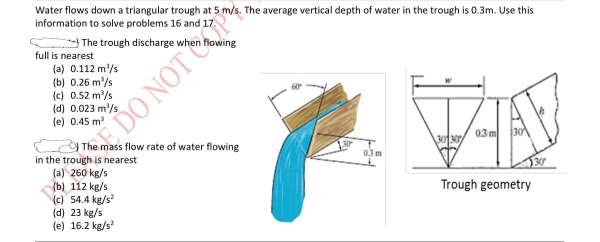 **Water Flow in a Triangular Trough**

A stream of water flows down a triangular trough at a speed of 5 meters per second (m/s). The average vertical depth of water in the trough is 0.3 meters (m). Utilize this information to solve the following problems:

**Problem 16**:
Consider the trough discharge when it is flowing full.

**Which of the following is the closest value for the trough discharge?**
(a) 0.112 cubic meters per second (m³/s)  
(b) 0.26 cubic meters per second (m³/s)  
(c) 0.52 cubic meters per second (m³/s)  
(d) 0.023 cubic meters per second (m³/s)  
(e) 0.45 cubic meters per second (m³/s)  

**Problem 17**:
Consider the mass flow rate of water flowing in the trough.

**Which of the following is the closest value for the mass flow rate of water?**
(a) 260 kilograms per second (kg/s)  
(b) 112 kilograms per second (kg/s)  
(c) 54.4 kilograms per second (kg/s²)  
(d) 23 kilograms per second (kg/s)  
(e) 16.2 kilograms per second (kg/s²)  

**Detailed Explanations**:

**Diagrams:**

1. **Water Flow Illustration**:
   - The first diagram shows a three-dimensional representation of a triangular trough with water flowing through it. The angles of the trough walls are given as 60 degrees and 30 degrees. The vertical depth (height) of water in the trough is marked as 0.3 meters.

2. **Trough Geometry**:
   - The second diagram illustrates the geometric structure of the trough. Here, a cross-sectional view is presented with two 30-degree angles meeting at the bottom, and the vertical depth (height) of the water given as 0.3 meters. It displays the relationship between the width (w) of the trough at the top and the depth of the water. 

By examining the geometry of the trough, the flow rate of water, and using trigonometric calculations, these problems can be accurately solved.