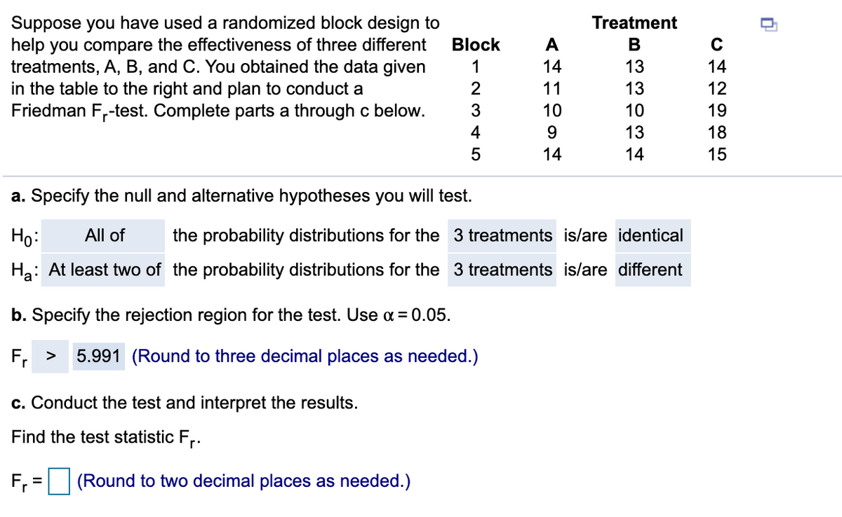 ### Comparing the Effectiveness of Three Treatments Using a Randomized Block Design

#### Background Information

In this exercise, we aim to compare the effectiveness of three different treatments, labeled A, B, and C, using a randomized block design. A Friedman \( F_r \)-test is used to analyze the data collected. The data are organized into five blocks, as shown below:

| Block | Treatment A | Treatment B | Treatment C |
|-------|-------------|-------------|-------------|
| 1     | 14          | 13          | 14          |
| 2     | 11          | 13          | 12          |
| 3     | 10          | 10          | 19          |
| 4     | 9           | 13          | 18          |
| 5     | 14          | 14          | 15          |

#### Steps to Conduct the Friedman \( F_r \)-test

**a. Specify the null and alternative hypotheses:**

- **Null Hypothesis (\(H_0\))**: All of the probability distributions for the 3 treatments are identical.
- **Alternative Hypothesis (\(H_a\))**: At least two of the probability distributions for the 3 treatments are different.

**b. Specify the rejection region for the test:**

- Use a significance level (\(\alpha\)) of 0.05.
- The critical value from the Friedman test distribution is 5.991.
- The rejection region for the test is \( F_r > 5.991 \) (rounded to three decimal places as needed).

**c. Conduct the test and interpret the results:**

- Calculate the test statistic \( F_r \) using the given data.
- Formula:
  
\[ F_r = \text{(Round to two decimal places as needed.)} \]

Complete the calculation based on the specific steps required to compute the Friedman test statistic.

Ensure to compare the computed \( F_r \) value with the critical value 5.991 to draw conclusions. If \( F_r > 5.991 \), reject the null hypothesis in favor of the alternative hypothesis.