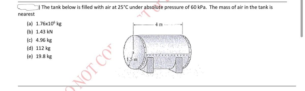 ### Problem Statement:
The tank below is filled with air at 25°C under absolute pressure of 60 kPa. The mass of air in the tank is nearest to:

(a) 1.76×10⁶ kg  
(b) 1.43 kN  
(c) 4.96 kg  
(d) 112 kg  
(e) 19.8 kg

### Diagram Description:
There is a cylindrical tank depicted in the diagram. The cylinder has hemispherical ends. The dimensions of the tank are provided as follows:
- The total length of the cylinder (including the hemispherical ends) is 4 meters.
- The diameter of the cylindrical portion (same as the diameter of the hemispherical ends) is 1.5 meters.

### Explanation for Calculation:
To determine the mass of the air in the tank, one would typically use the Ideal Gas Law, which is stated as:  

\[ PV = mRT \]

where:
- \( P \) is the absolute pressure in the tank (60 kPa)
- \( V \) is the volume of the tank
- \( m \) is the mass of the air
- \( R \) is the specific gas constant for air
- \( T \) is the absolute temperature in the tank (which should be converted to Kelvin)

The volume \( V \) of the tank is calculated by the sum of the volume of the cylindrical part and the volume of the two hemispherical ends.

For the cylindrical part:
\[ V_{cylinder} = \pi r^2 h \]

For the hemispherical ends (combined to form a sphere):
\[ V_{sphere} = \frac{4}{3} \pi r^3 \]

Summing these volumes will provide the total volume of the tank. Substitute this into the Ideal Gas Law to solve for \( m \), the mass of air.