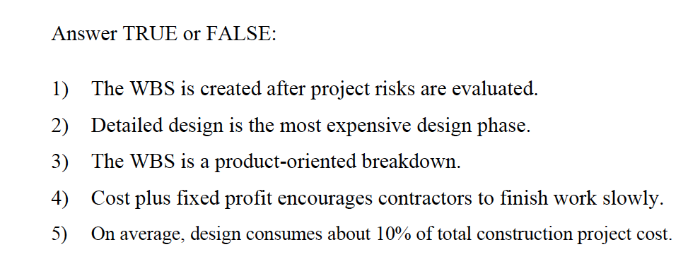 Answer TRUE or FALSE:
1) The WBS is created after project risks are evaluated.
2) Detailed design is the most expensive design phase.
3) The WBS is a product-oriented breakdown.
4) Cost plus fixed profit encourages contractors to finish work slowly.
5)
On average, design consumes about 10% of total construction project cost.
