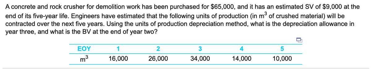 A concrete and rock crusher for demolition work has been purchased for $65,000, and it has an estimated SV of $9,000 at the
end of its five-year life. Engineers have estimated that the following units of production (in m of crushed material) will be
contracted over the next five years. Using the units of production depreciation method, what is the depreciation allowance in
year three, and what is the BV at the end of year two?
EOY
1
2
3
16,000
26,000
34,000
14,000
10,000
