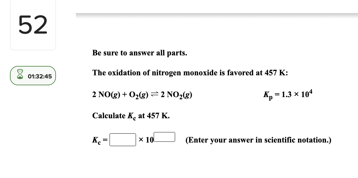 52
Be sure to answer all parts.
The oxidation of nitrogen monoxide is favored at 457 K:
01:32:45
2 NO(g) + O2(g) =2 NO2(g)
Kp =
= 1.3 x 104
Calculate K. at 457 K.
Ke
× 10
(Enter your answer in scientific notation.)
%3D
