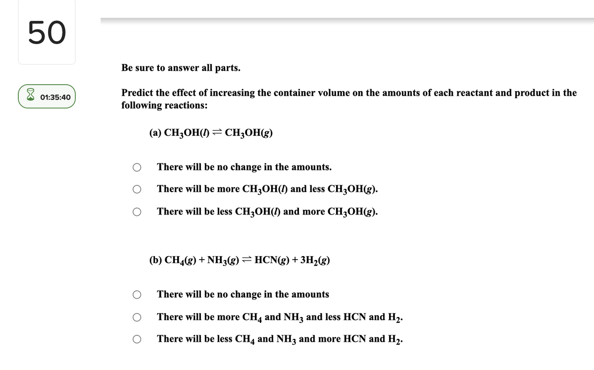 50
Be sure to answer all parts.
Predict the effect of increasing the container volume on the amounts of each reactant and product in the
01:35:40
following reactions:
(a) CH3OH(!) → CH3OH(g)
There will be no change in the amounts.
There will be more CH3OH(!) and less CH3OH(g).
There will be less CH3OH() and more CH3OH(g).
(b) CH4(g) + NH3(g)=HCN(g) + 3H2(g)
There will be no change in the amounts
There will be more CH, and NH3 and less HCN and H2.
There will be less CH4 and NH3 and more HCN and H2.
