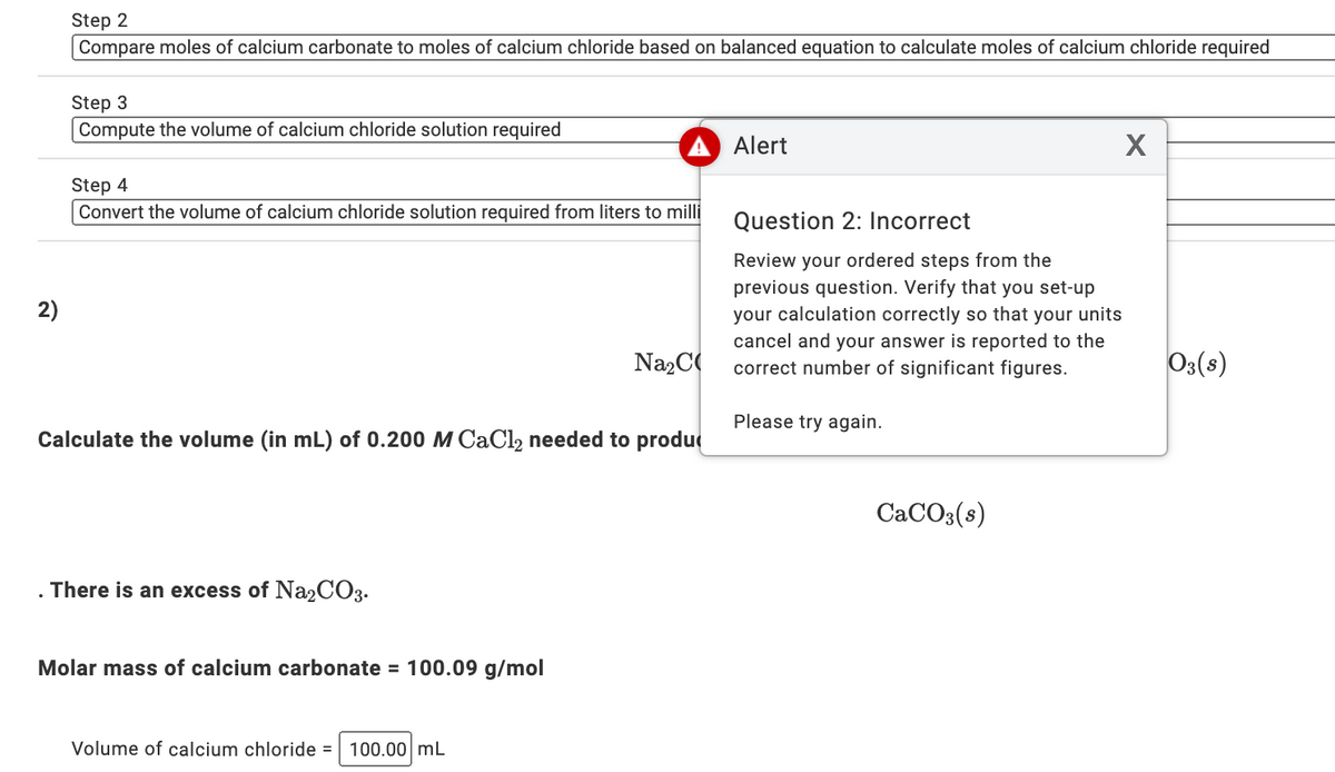 Step 2
Compare moles of calcium carbonate to moles of calcium chloride based on balanced equation to calculate moles of calcium chloride required
Step 3
Compute the volume of calcium chloride solution required
Alert
Step 4
Convert the volume of calcium chloride solution required from liters to milli
Question 2: Incorrect
Review your ordered steps from the
previous question. Verify that you set-up
your calculation correctly so that your units
cancel and your answer is reported to the
correct number of significant figures.
2)
Na2C
Os(s)
Please try again.
Calculate the volume (in mL) of 0.200 M CAC12 needed to produ
CACO3(s)
There is an excess of Na2CO3.
Molar mass of calcium carbonate = 100.09 g/mol
Volume of calcium chloride = 100.00 mL
