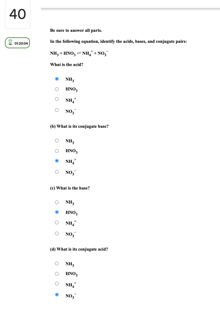 40
Be sure to answer all parts.
X 01:20:04
In the following equation, identify the acids, bases, and conjugate pairs:
NH3 + HNO, = NH," + NO,
What is the acid?
NH3
HNO,
NH,
NO,
(b) What is its conjugate base?
NH3
HNO,
NH,
NO,
(c) What is the base?
NH3
HNO,
NH,
NO,
(d) What is its conjugate acid?
NH3
HNO3
NH,
NO3
o o o o
