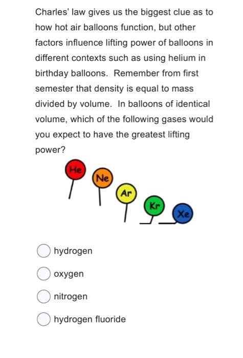 Charles' law gives us the biggest clue as to
how hot air balloons function, but other
factors influence lifting power of balloons in
different contexts such as using helium in
birthday balloons. Remember from first
semester that density is equal to mass
divided by volume. In balloons of identical
volume, which of the following gases would
you expect to have the greatest lifting
power?
(He
(Ne)
hydrogen
Ar
oxygen
nitrogen
hydrogen fluoride
Kr
(Xe