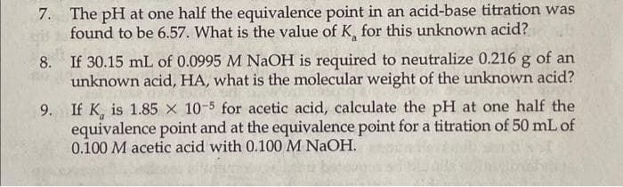 7. The pH at one half the equivalence point in an acid-base titration was
found to be 6.57. What is the value of K, for this unknown acid?
8.
If 30.15 mL of 0.0995 M NaOH is required to neutralize 0.216 g of an
unknown acid, HA, what is the molecular weight of the unknown acid?
9.
If K, is 1.85 x 10-5 for acetic acid, calculate the pH at one half the
equivalence point and at the equivalence point for a titration of 50 mL of
0.100 M acetic acid with 0.100 M NaOH.