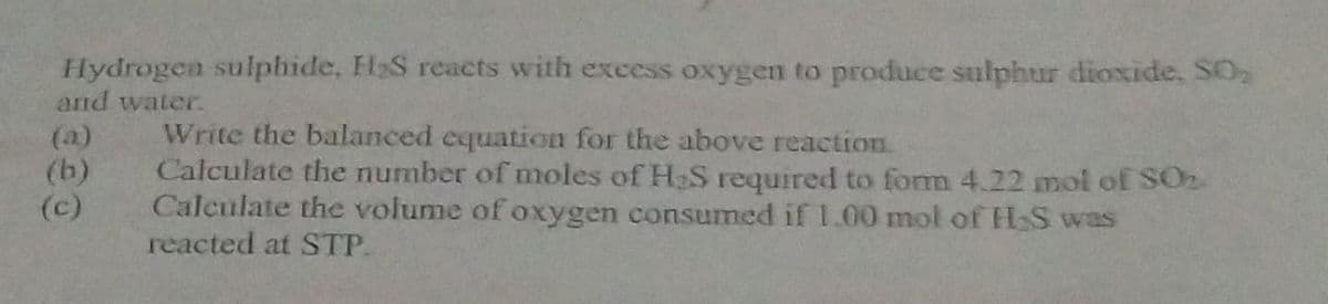 Hydrogen sulphide, H₂S reacts with excess oxygen to produce sulphur dioxide, SO₂
and water.
(b)
(c)
Write the balanced equation for the above reaction.
Calculate the number of moles of H₂S required to form 4.22 mol of SO₂
Calculate the volume of oxygen consumed if 1.00 mol of H₂S was
reacted at STP.