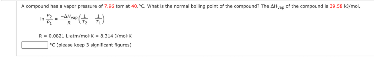 A compound has a vapor pressure of 7.96 torr at 40.°C. What is the normal boiling point of the compound? The AHvap of the compound is 39.58 kJ/mol.
P2
-AHvap
In 2/² = -f(+-+)
P1
R
1
T₁
R = 0.0821 L.atm/mol K = 8.314 J/mol.K
°C (please keep 3 significant figures)